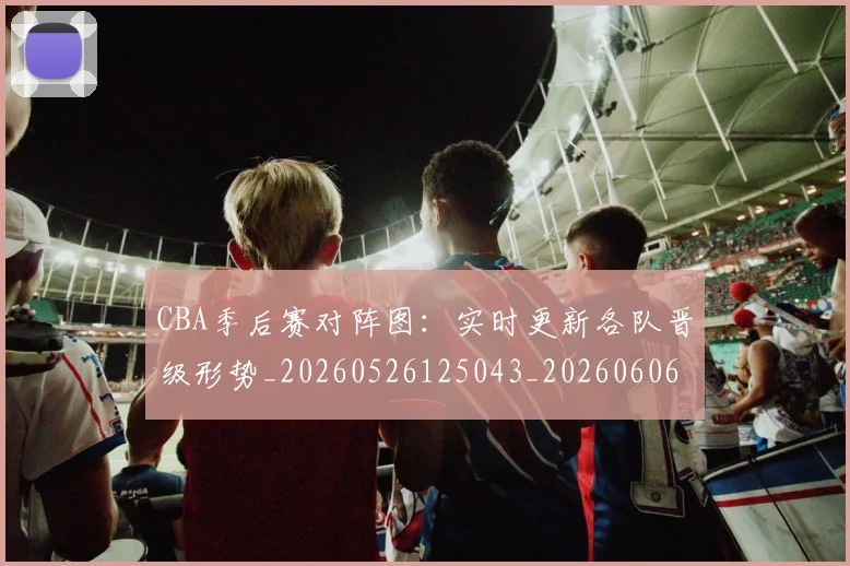 CBA季后赛对阵图：实时更新各队晋级形势_20260526125043_20260606165211