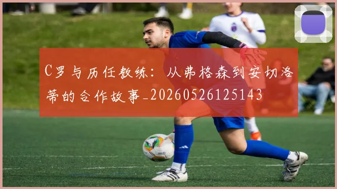 C罗与历任教练:从弗格森到安切洛蒂的合作故事_20260526125143