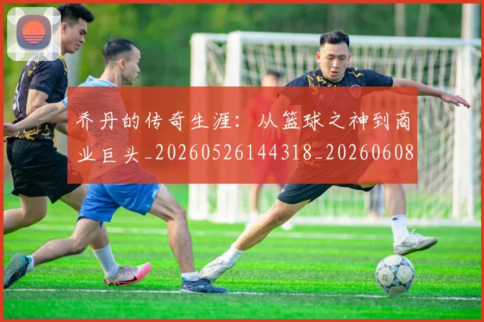 乔丹的传奇生涯:从篮球之神到商业巨头_20260526144318_20260608142418