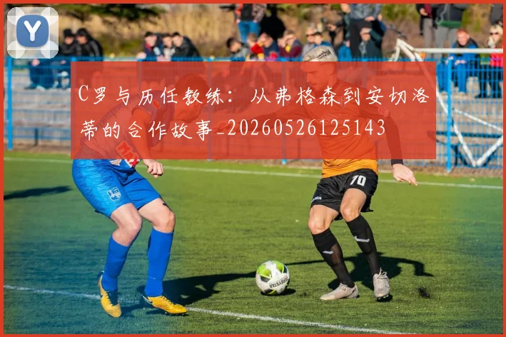 C罗与历任教练:从弗格森到安切洛蒂的合作故事_20260526125143